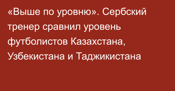 «Выше по уровню». Сербский тренер сравнил уровень футболистов Казахстана, Узбекистана и Таджикистана