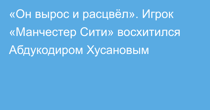 «Он вырос и расцвёл». Игрок «Манчестер Сити» восхитился Абдукодиром Хусановым