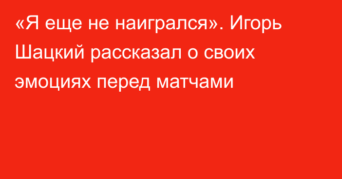 «Я еще не наигрался». Игорь Шацкий рассказал о своих эмоциях перед матчами