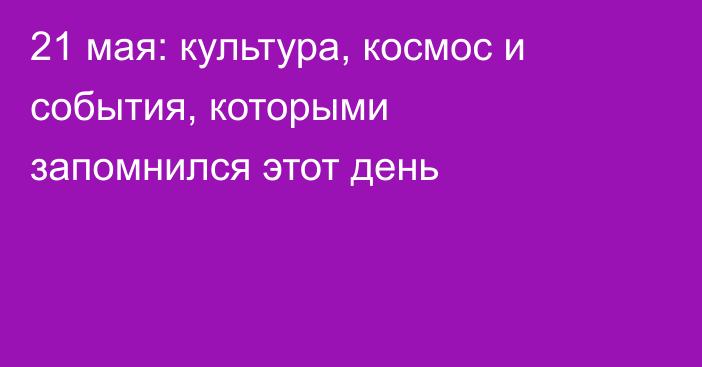 21 мая: культура, космос и события, которыми запомнился этот день