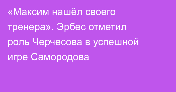 «Максим нашёл своего тренера». Эрбес отметил роль Черчесова в успешной игре Самородова