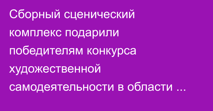 Сборный сценический комплекс подарили победителям конкурса художественной самодеятельности в области Абай