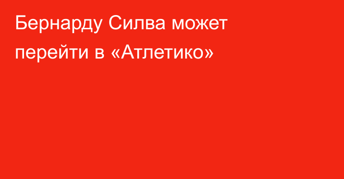 Бернарду Силва может перейти в «Атлетико»