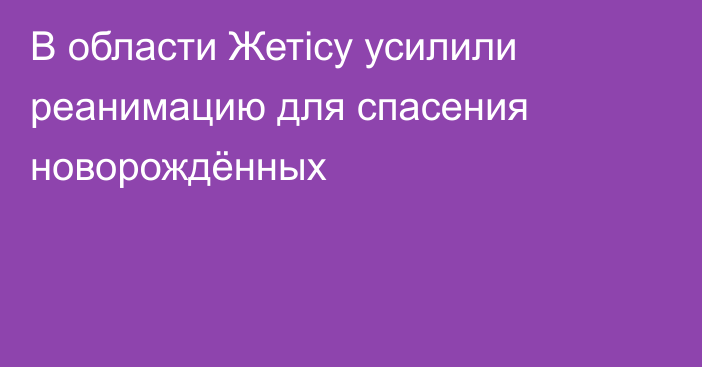 В области Жетісу усилили реанимацию для спасения новорождённых