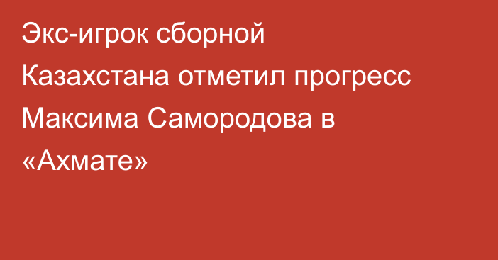 Экс-игрок сборной Казахстана отметил прогресс Максима Самородова в «Ахмате»