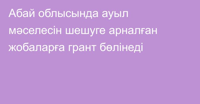 Абай облысында ауыл мәселесін шешуге арналған жобаларға грант бөлінеді