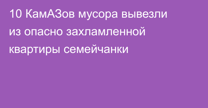10 КамАЗов мусора вывезли из опасно захламленной квартиры семейчанки