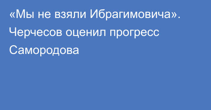 «Мы не взяли Ибрагимовича». Черчесов оценил прогресс Самородова
