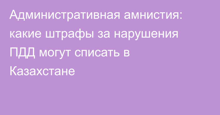 Административная амнистия: какие штрафы за нарушения ПДД могут списать в Казахстане