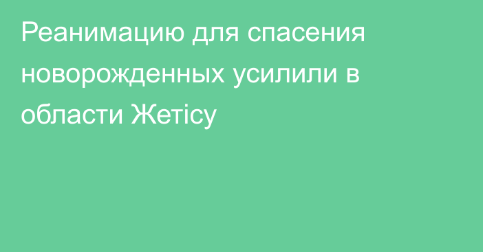 Реанимацию для спасения новорожденных усилили в области Жетісу