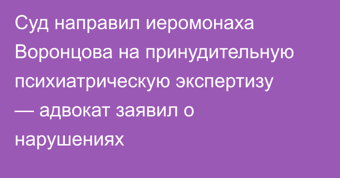 Суд направил иеромонаха Воронцова на принудительную психиатрическую экспертизу — адвокат заявил о нарушениях