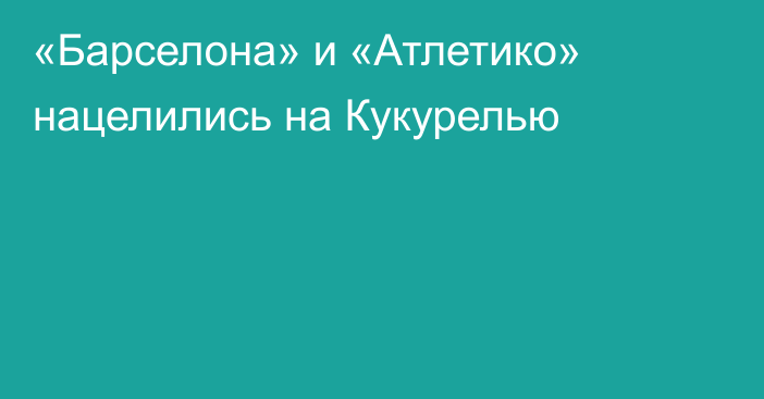 «Барселона» и «Атлетико» нацелились на Кукурелью