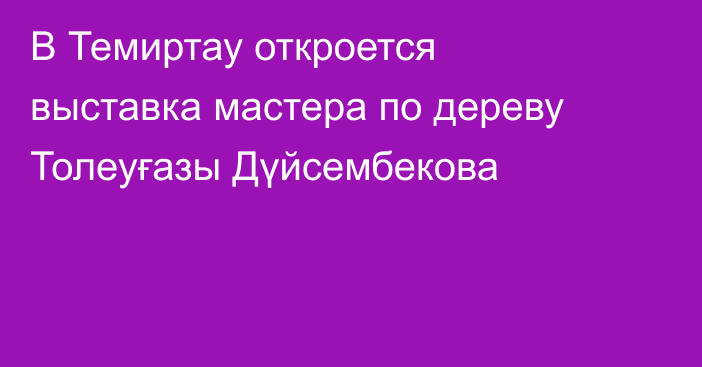 В Темиртау откроется выставка мастера по дереву Толеуғазы Дүйсембекова