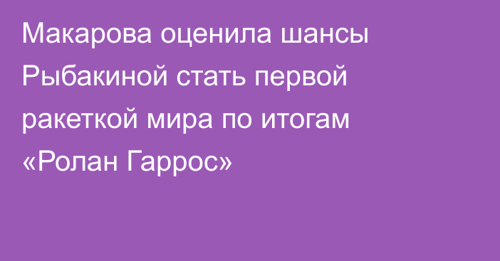 Макарова оценила шансы Рыбакиной стать первой ракеткой мира по итогам «Ролан Гаррос»