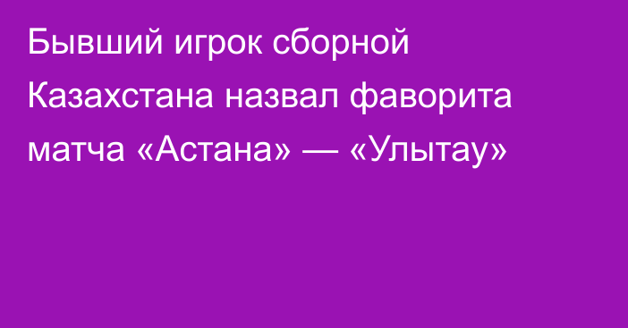 Бывший игрок сборной Казахстана назвал фаворита матча «Астана» — «Улытау»