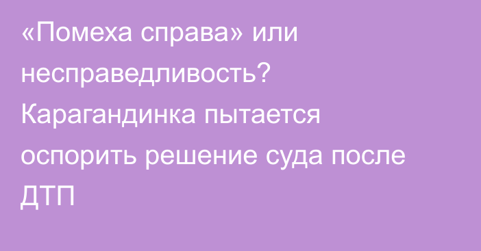 «Помеха справа» или несправедливость? Карагандинка пытается оспорить решение суда после ДТП