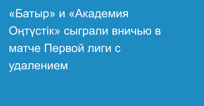 «Батыр» и «Академия Оңтүстік» сыграли вничью в матче Первой лиги с удалением