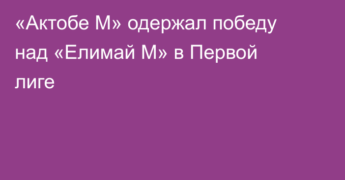 «Актобе М» одержал победу над «Елимай М» в Первой лиге