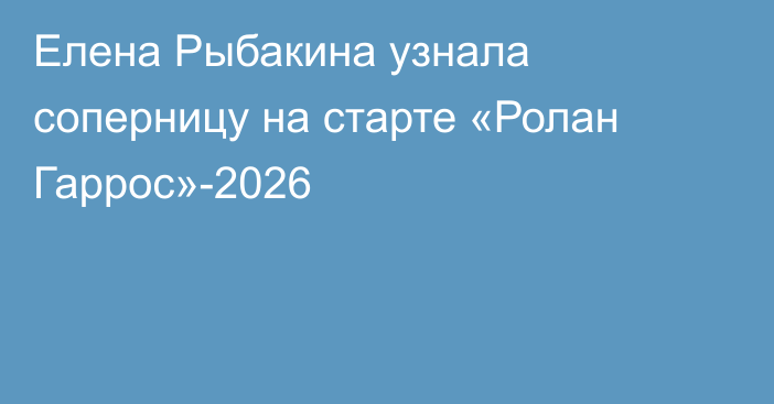 Елена Рыбакина узнала соперницу на старте «Ролан Гаррос»-2026