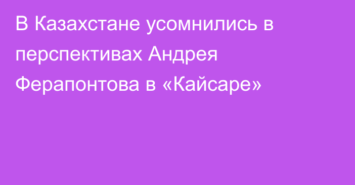 В Казахстане усомнились в перспективах Андрея Ферапонтова в «Кайсаре»