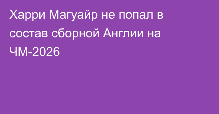 Харри Магуайр не попал в состав сборной Англии на ЧМ-2026