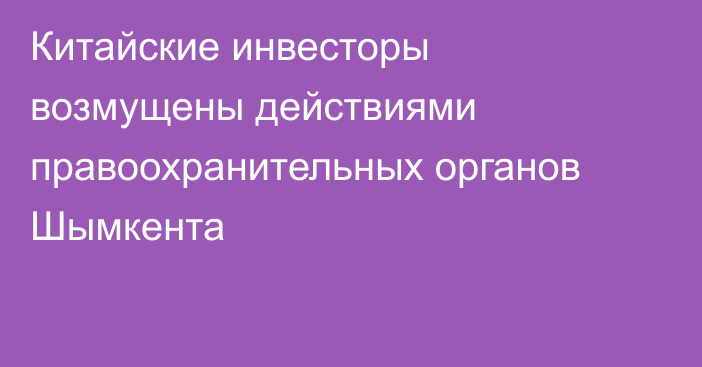 Китайские инвесторы возмущены действиями правоохранительных органов Шымкента