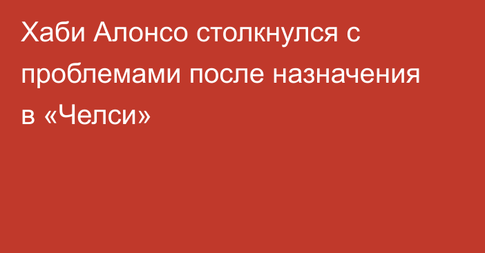 Хаби Алонсо столкнулся с проблемами после назначения в «Челси»