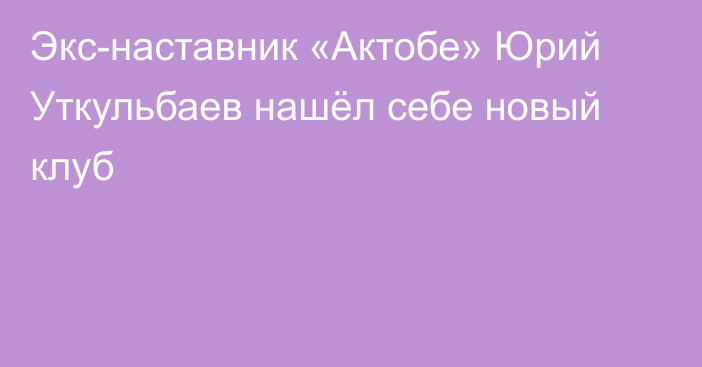 Экс-наставник «Актобе» Юрий Уткульбаев нашёл себе новый клуб