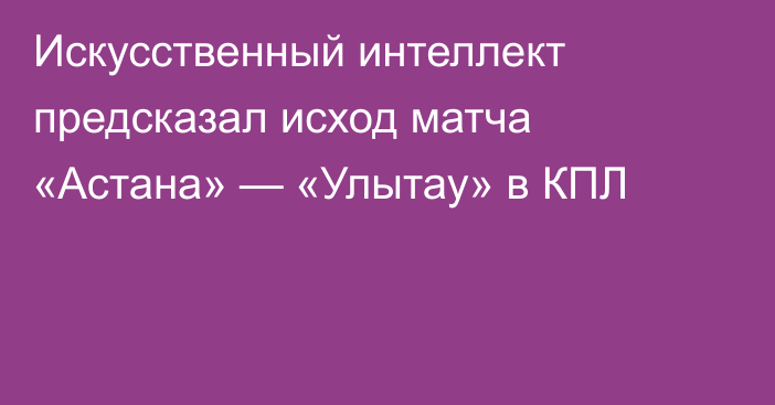 Искусственный интеллект предсказал исход матча «Астана» — «Улытау» в КПЛ