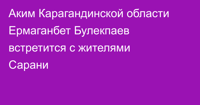 Аким Карагандинской области Ермаганбет Булекпаев встретится с жителями Сарани