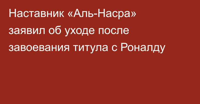 Наставник «Аль-Насра» заявил об уходе после завоевания титула с Роналду