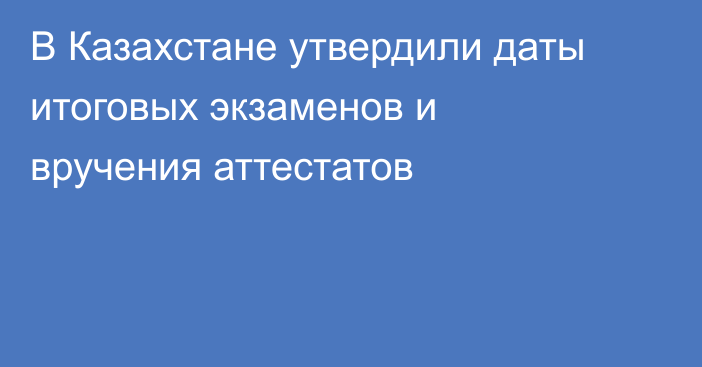 В Казахстане утвердили даты итоговых экзаменов и вручения аттестатов