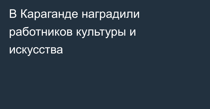 В Караганде наградили работников культуры и искусства