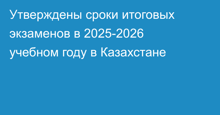 Утверждены сроки итоговых экзаменов в 2025-2026 учебном году в Казахстане