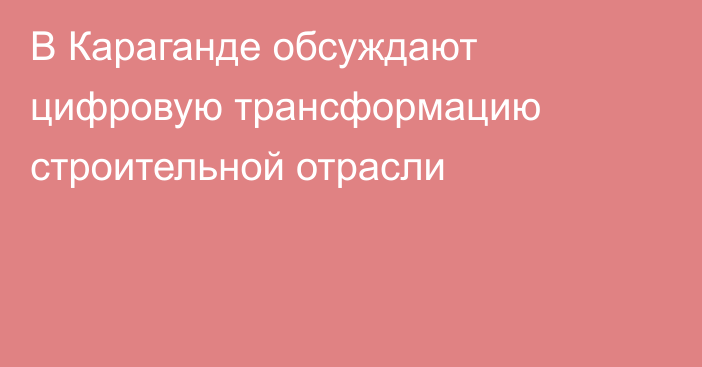В Караганде обсуждают цифровую трансформацию строительной отрасли
