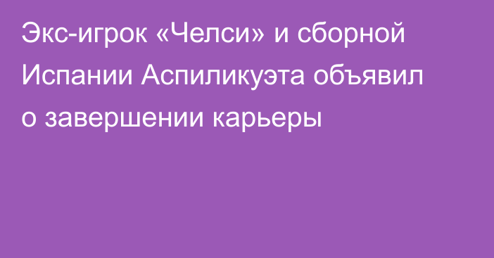 Экс-игрок «Челси» и сборной Испании Аспиликуэта объявил о завершении карьеры