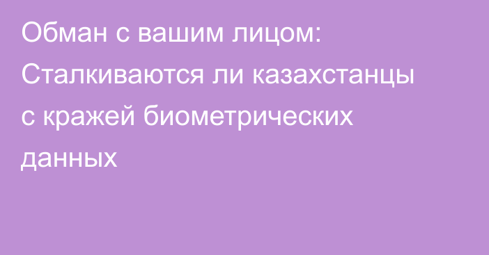 Обман с вашим лицом: Сталкиваются ли казахстанцы с кражей биометрических данных