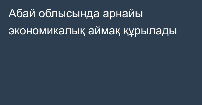 Абай облысында арнайы экономикалық аймақ құрылады
