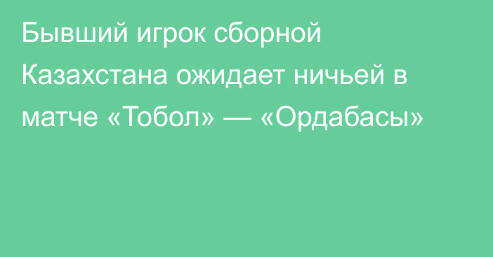 Бывший игрок сборной Казахстана ожидает ничьей в матче «Тобол» — «Ордабасы»