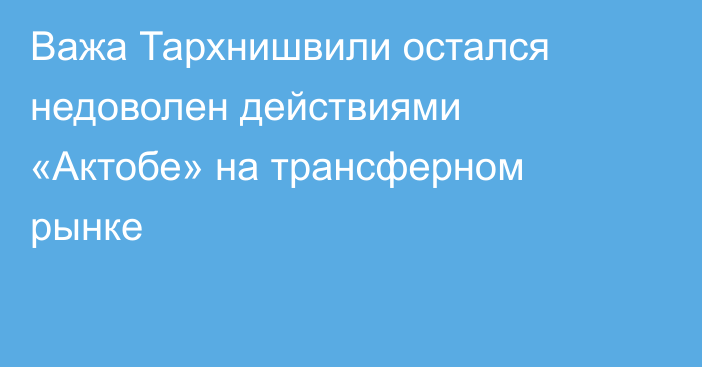 Важа Тархнишвили остался недоволен действиями «Актобе» на трансферном рынке