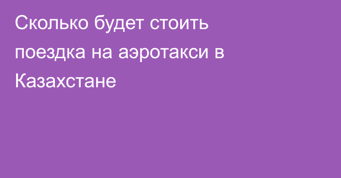 Сколько будет стоить поездка на аэротакси в Казахстане