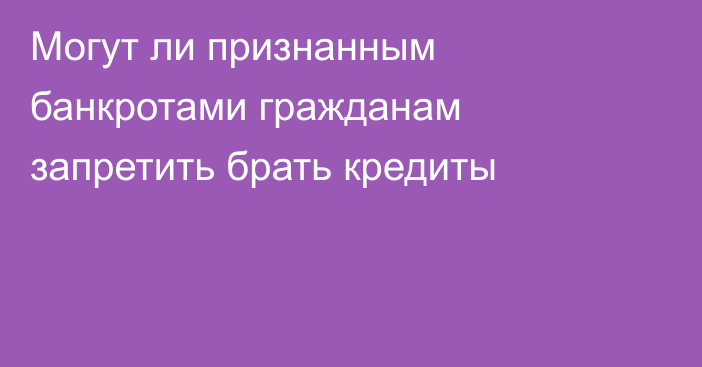Могут ли признанным банкротами гражданам запретить брать кредиты