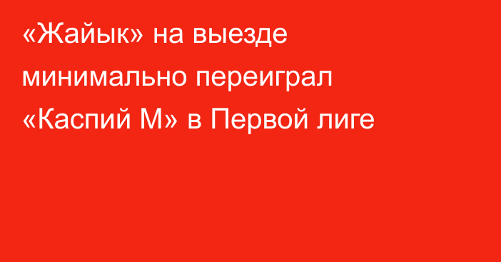 «Жайык» на выезде минимально переиграл «Каспий М» в Первой лиге