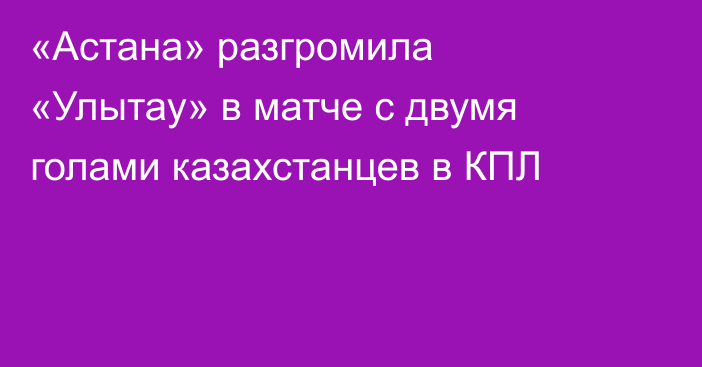 «Астана» разгромила «Улытау» в матче с двумя голами казахстанцев в КПЛ