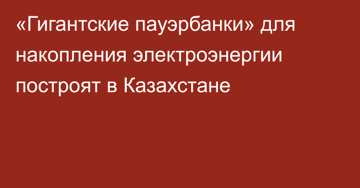 «Гигантские пауэрбанки» для накопления электроэнергии построят в Казахстане