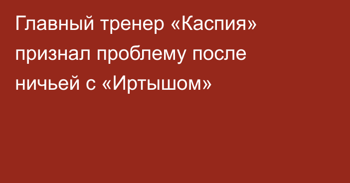 Главный тренер «Каспия» признал проблему после ничьей с «Иртышом»