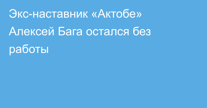 Экс-наставник «Актобе» Алексей Бага остался без работы