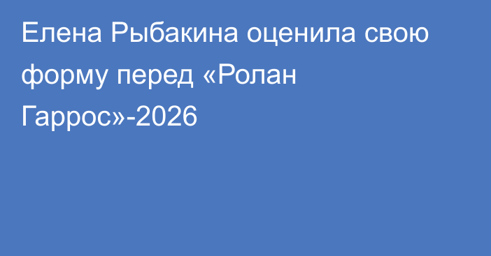 Елена Рыбакина оценила свою форму перед «Ролан Гаррос»-2026