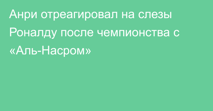 Анри отреагировал на слезы Роналду после чемпионства с «Аль-Насром»