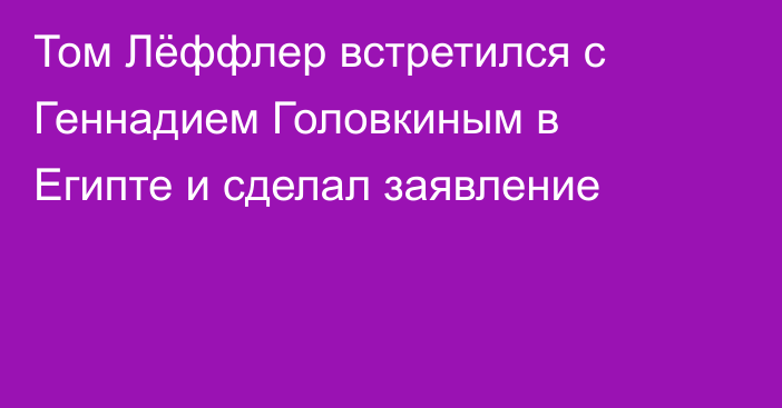 Том Лёффлер встретился с Геннадием Головкиным в Египте и сделал заявление